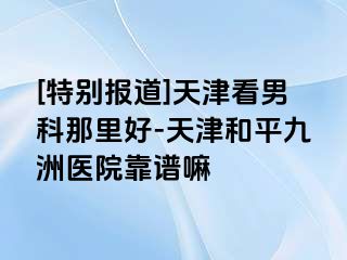 [特别报道]天津看男科那里好-天津和平九洲医院靠谱嘛