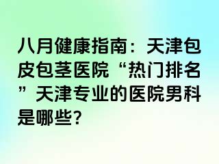 八月健康指南：天津包皮包茎医院“热门排名”天津专业的医院男科是哪些？