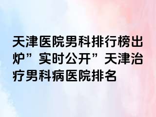 天津医院男科排行榜出炉”实时公开”天津治疗男科病医院排名