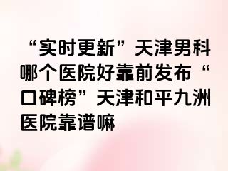 “实时更新”天津男科哪个医院好靠前发布“口碑榜”天津和平九洲医院靠谱嘛
