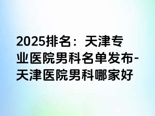 2025排名：天津专业医院男科名单发布-天津医院男科哪家好