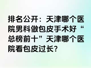 排名公开：天津哪个医院男科做包皮手术好“总榜前十”天津哪个医院看包皮过长？