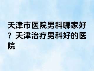 天津市医院男科哪家好？天津治疗男科好的医院