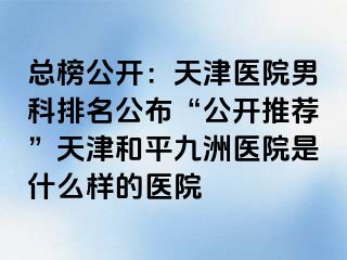 总榜公开：天津医院男科排名公布“公开推荐”天津和平九洲医院是什么样的医院