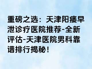 重磅之选：天津阳痿早泄诊疗医院推荐-全新评估-天津医院男科靠谱排行揭秘！