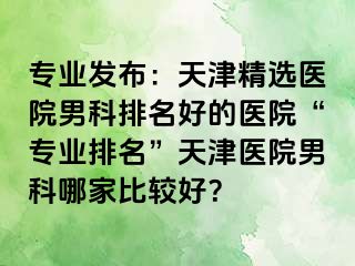 专业发布：天津精选医院男科排名好的医院“专业排名”天津医院男科哪家比较好？