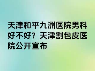 天津和平九洲医院男科好不好？天津割包皮医院公开宣布
