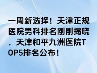 一周新选择！天津正规医院男科排名刚刚揭晓，天津和平九洲医院TOP5排名公布！