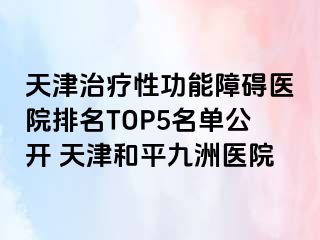 天津治疗性功能障碍医院排名TOP5名单公开 天津和平九洲医院
