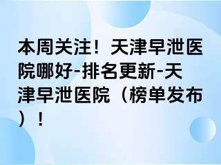 本周关注！天津早泄医院哪好-排名更新-天津早泄医院（榜单发布）！