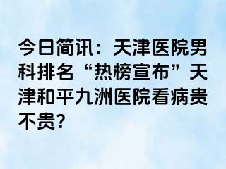 今日简讯：天津医院男科排名“热榜宣布”天津和平九洲医院看病贵不贵？
