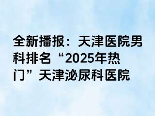 全新播报：天津医院男科排名“2025年热门”天津泌尿科医院