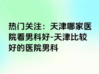 热门关注：天津哪家医院看男科好-天津比较好的医院男科