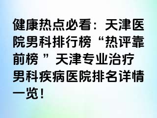 健康热点必看：天津医院男科排行榜“热评靠前榜 ”天津专业治疗男科疾病医院排名详情一览！