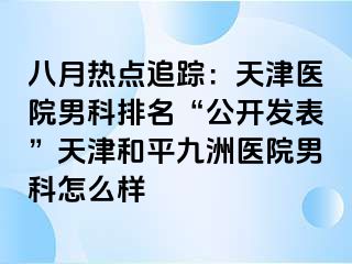 八月热点追踪：天津医院男科排名“公开发表”天津和平九洲医院男科怎么样