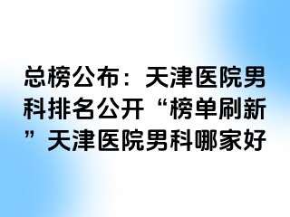 总榜公布：天津医院男科排名公开“榜单刷新”天津医院男科哪家好