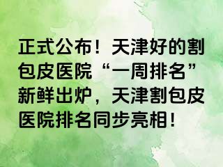 正式公布！天津好的割包皮医院“一周排名”新鲜出炉，天津割包皮医院排名同步亮相！
