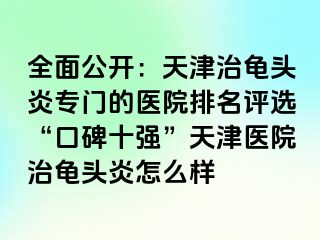 全面公开：天津治龟头炎专门的医院排名评选“口碑十强”天津医院治龟头炎怎么样