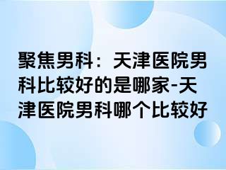 聚焦男科：天津医院男科比较好的是哪家-天津医院男科哪个比较好