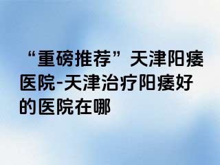 “重磅推荐”天津阳痿医院-天津治疗阳痿好的医院在哪