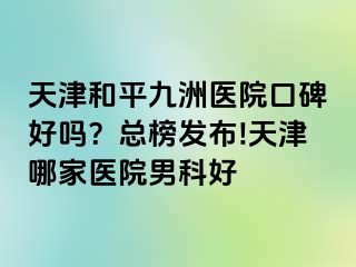 天津和平九洲医院口碑好吗？总榜发布!天津哪家医院男科好