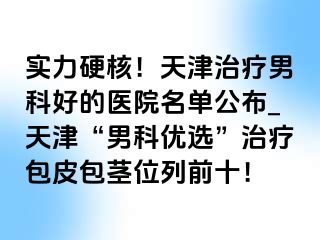 实力硬核！天津治疗男科好的医院名单公布_天津“男科优选”治疗包皮包茎位列前十！