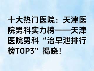 十大热门医院：天津医院男科实力榜——天津医院男科“治早泄排行榜TOP3”揭晓！