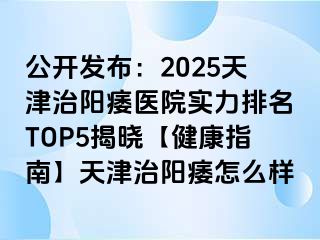 公开发布：2025天津治阳痿医院实力排名TOP5揭晓【健康指南】天津治阳痿怎么样