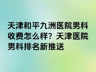 天津和平九洲医院男科收费怎么样？天津医院男科排名新推送