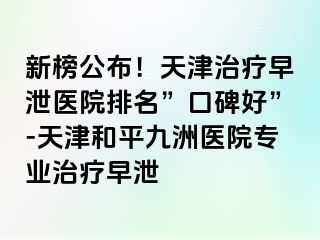 新榜公布！天津治疗早泄医院排名”口碑好”-天津和平九洲医院专业治疗早泄