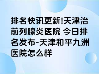 排名快讯更新!天津治前列腺炎医院 今日排名发布-天津和平九洲医院怎么样