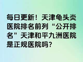 每日更新！天津龟头炎医院排名前列“公开排名”天津和平九洲医院是正规医院吗？