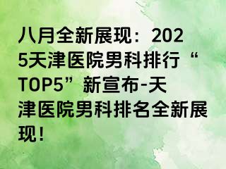 八月全新展现：2025天津医院男科排行“TOP5”新宣布-天津医院男科排名全新展现！