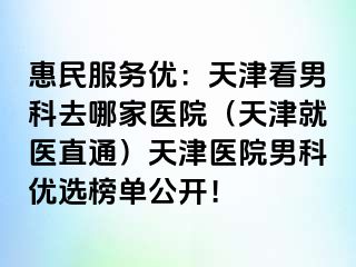惠民服务优：天津看男科去哪家医院（天津就医直通）天津医院男科优选榜单公开！