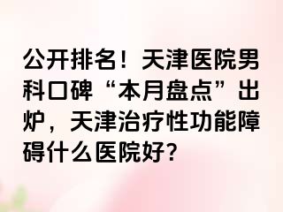 公开排名！天津医院男科口碑“本月盘点”出炉，天津治疗性功能障碍什么医院好？