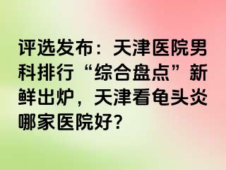 评选发布：天津医院男科排行“综合盘点”新鲜出炉，天津看龟头炎哪家医院好？