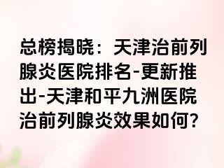 总榜揭晓：天津治前列腺炎医院排名-更新推出-天津和平九洲医院治前列腺炎效果如何？
