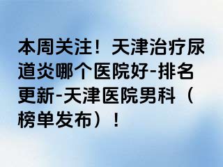 本周关注！天津治疗尿道炎哪个医院好-排名更新-天津医院男科（榜单发布）！