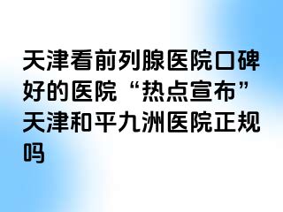 天津看前列腺医院口碑好的医院“热点宣布”天津和平九洲医院正规吗