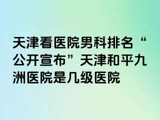 天津看医院男科排名“公开宣布”天津和平九洲医院是几级医院