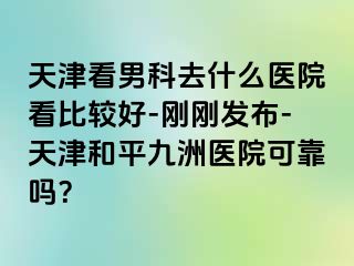 天津看男科去什么医院看比较好-刚刚发布-天津和平九洲医院可靠吗？