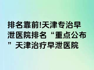 排名靠前!天津专治早泄医院排名“重点公布”天津治疗早泄医院