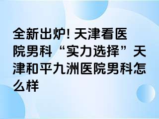 全新出炉! 天津看医院男科“实力选择”天津和平九洲医院男科怎么样