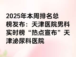 2025年本周排名总榜发布：天津医院男科实时榜“热点宣布”天津泌尿科医院