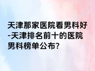 天津那家医院看男科好-天津排名前十的医院男科榜单公布?