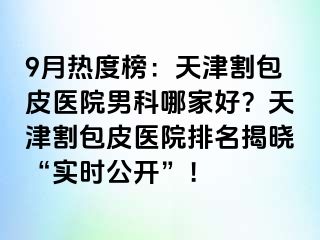 9月热度榜：天津割包皮医院男科哪家好？天津割包皮医院排名揭晓“实时公开”！