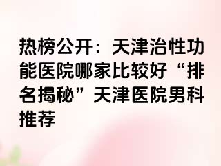 热榜公开：天津治性功能医院哪家比较好“排名揭秘”天津医院男科推荐
