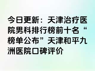 今日更新：天津治疗医院男科排行榜前十名“榜单公布”天津和平九洲医院口碑评价