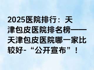 2025医院排行：天津包皮医院排名榜——天津包皮医院哪一家比较好-“公开宣布”！
