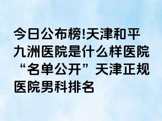 今日公布榜!天津和平九洲医院是什么样医院“名单公开”天津正规医院男科排名